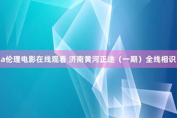 a伦理电影在线观看 济南黄河正途(一期)全线相识