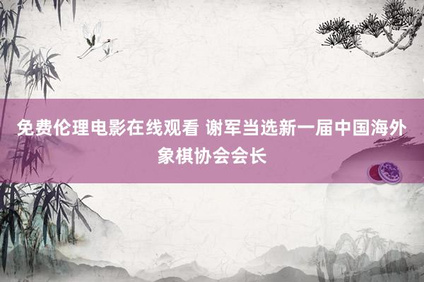 免费伦理电影在线观看 谢军当选新一届中国海外象棋协会会长