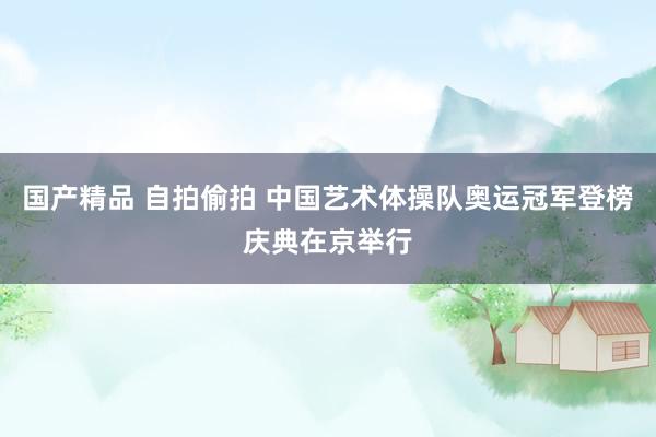 国产精品 自拍偷拍 中国艺术体操队奥运冠军登榜庆典在京举行