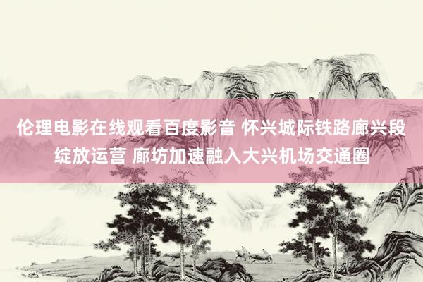 伦理电影在线观看百度影音 怀兴城际铁路廊兴段绽放运营 廊坊加速融入大兴机场交通圈