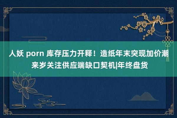 人妖 porn 库存压力开释!造纸年末突现加价潮 来岁关注供应端缺口契机|年终盘货