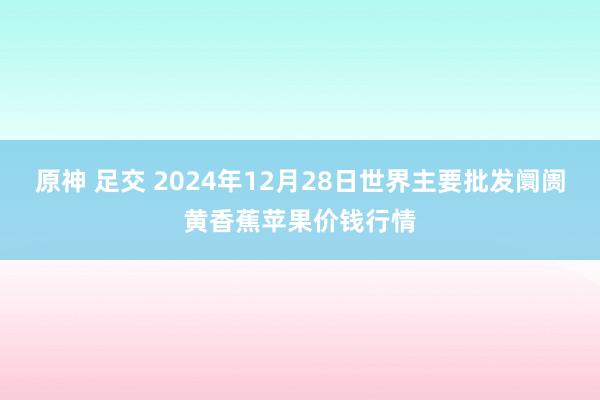 原神 足交 2024年12月28日世界主要批发阛阓黄香蕉苹果价钱行情
