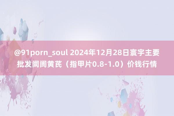 @91porn_soul 2024年12月28日寰宇主要批发阛阓黄芪(指甲片0.8-1.0)价钱行情