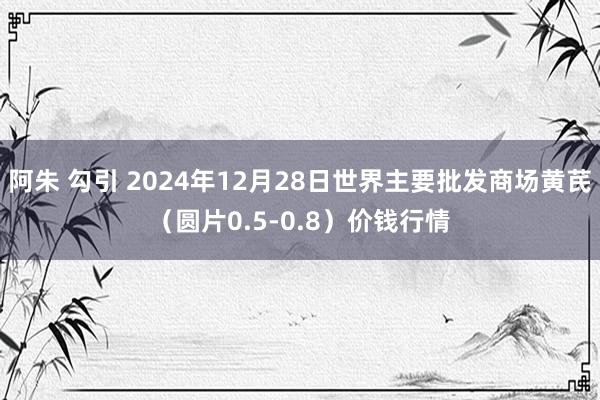 阿朱 勾引 2024年12月28日世界主要批发商场黄芪（圆片0.5-0.8）价钱行情