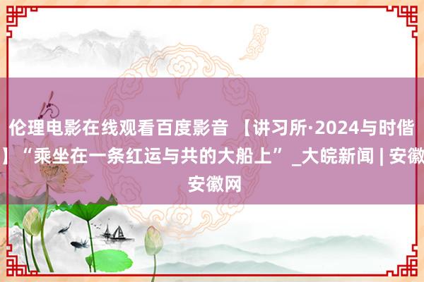 伦理电影在线观看百度影音 【讲习所·2024与时偕行】“乘坐在一条红运与共的大船上” _大皖新闻 | 安徽网
