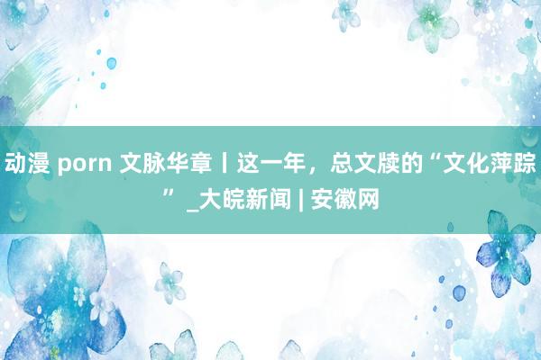 动漫 porn 文脉华章丨这一年,总文牍的“文化萍踪” _大皖新闻 | 安徽网
