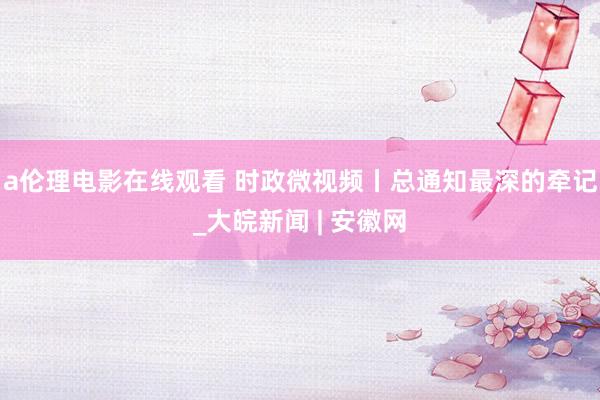 a伦理电影在线观看 时政微视频丨总通知最深的牵记_大皖新闻 | 安徽网