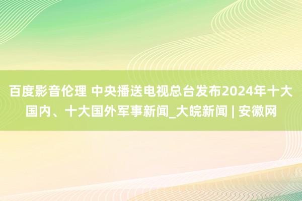 百度影音伦理 中央播送电视总台发布2024年十大国内、十大国外军事新闻_大皖新闻 | 安徽网