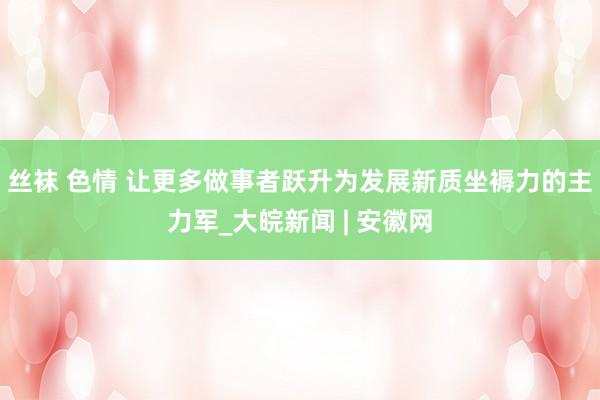 丝袜 色情 让更多做事者跃升为发展新质坐褥力的主力军_大皖新闻 | 安徽网