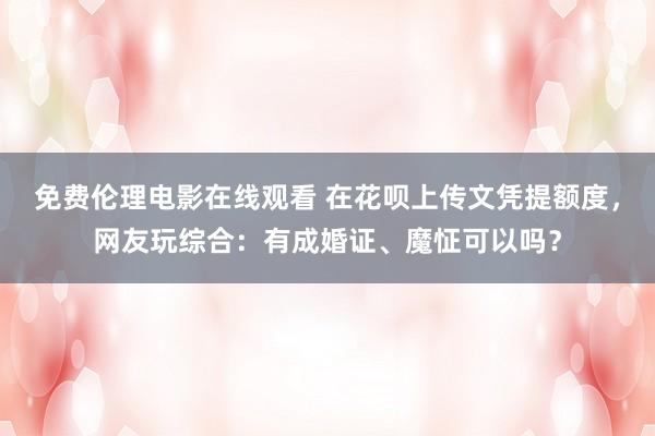 免费伦理电影在线观看 在花呗上传文凭提额度,网友玩综合:有成婚证、魔怔可以吗?