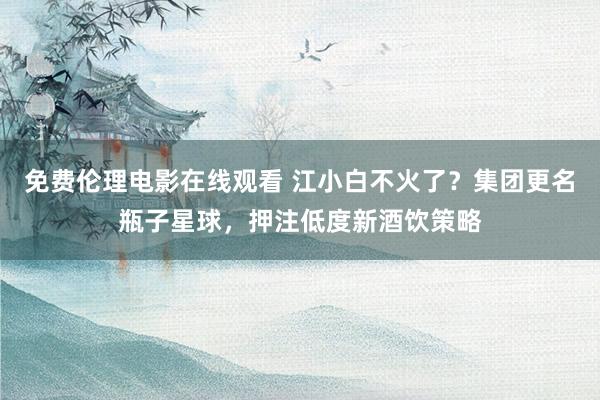 免费伦理电影在线观看 江小白不火了？集团更名瓶子星球，押注低度新酒饮策略