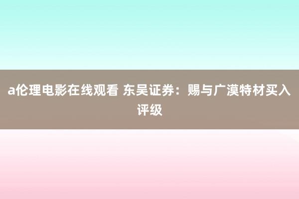 a伦理电影在线观看 东吴证券：赐与广漠特材买入评级