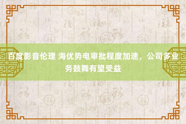 百度影音伦理 海优势电审批程度加速，公司多业务鼓舞有望受益