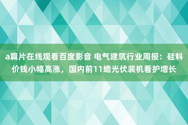 a篇片在线观看百度影音 电气建筑行业周报：硅料价钱小幅高涨，国内前11蟾光伏装机看护增长
