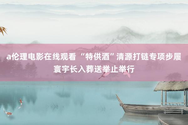 a伦理电影在线观看 “特供酒”清源打链专项步履寰宇长入葬送举止举行