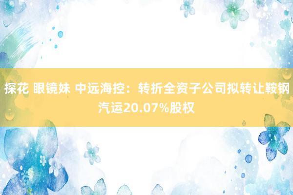 探花 眼镜妹 中远海控:转折全资子公司拟转让鞍钢汽运20.07%股权