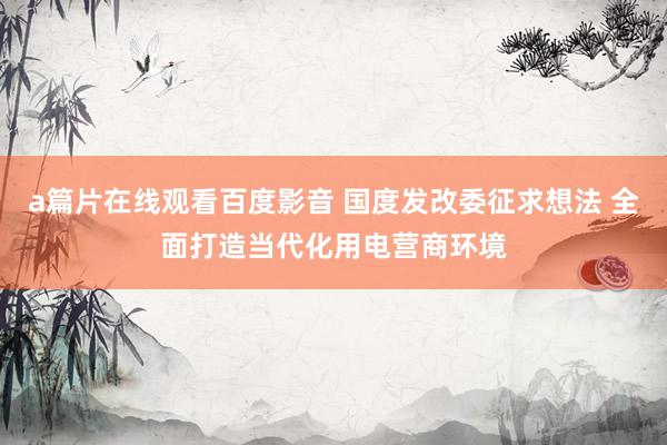 a篇片在线观看百度影音 国度发改委征求想法 全面打造当代化用电营商环境