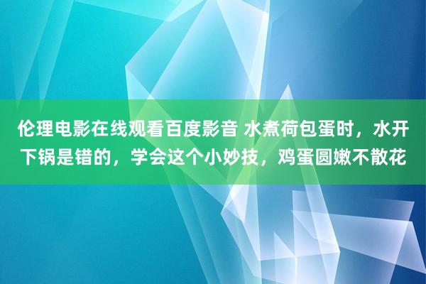 伦理电影在线观看百度影音 水煮荷包蛋时,水开下锅是错的,学会这个小妙技,鸡蛋圆嫩不散花