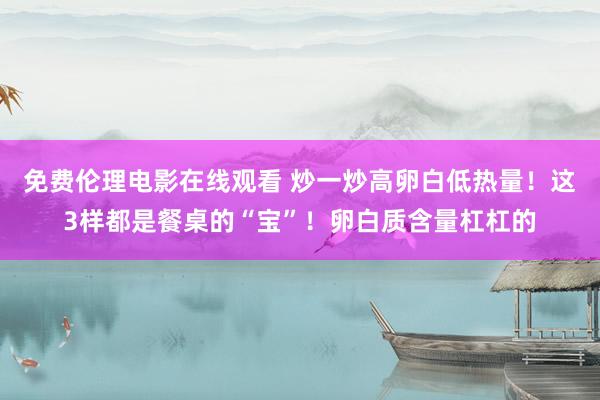 免费伦理电影在线观看 炒一炒高卵白低热量!这3样都是餐桌的“宝”!卵白质含量杠杠的
