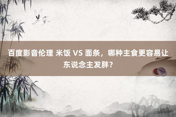 百度影音伦理 米饭 VS 面条,哪种主食更容易让东说念主发胖?