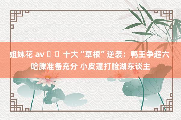 姐妹花 av ✌️十大“草根”逆袭:鸭王争超六 哈滕准备充分 小皮蓬打脸湖东谈主