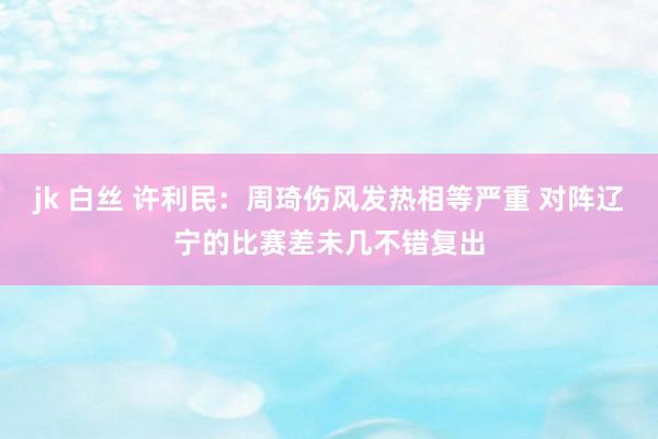 jk 白丝 许利民:周琦伤风发热相等严重 对阵辽宁的比赛差未几不错复出