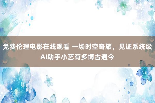 免费伦理电影在线观看 一场时空奇旅，见证系统级AI助手小艺有多博古通今