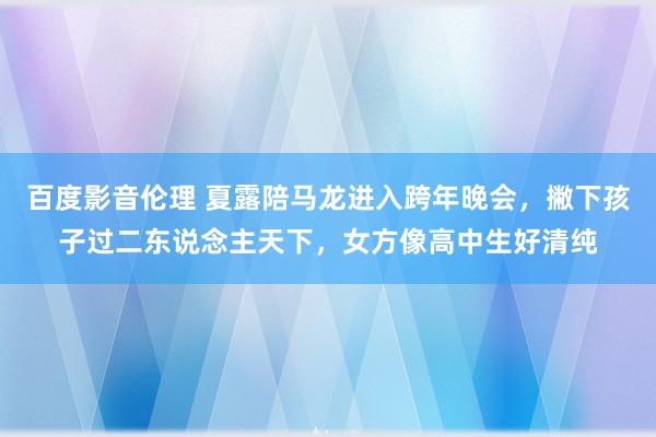 百度影音伦理 夏露陪马龙进入跨年晚会，撇下孩子过二东说念主天下，女方像高中生好清纯
