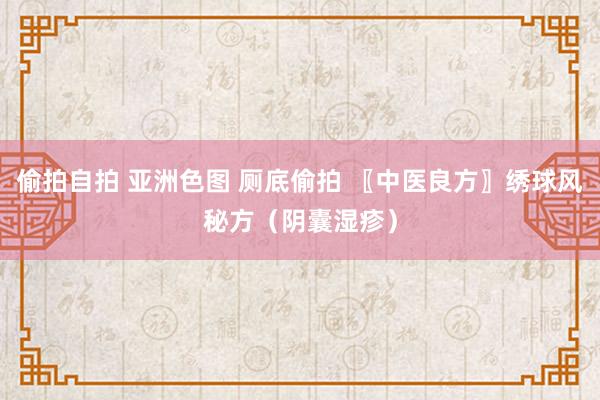偷拍自拍 亚洲色图 厕底偷拍 〖中医良方〗绣球风秘方（阴囊湿疹）