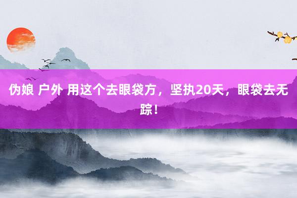 伪娘 户外 用这个去眼袋方，坚执20天，眼袋去无踪！