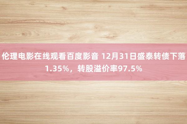 伦理电影在线观看百度影音 12月31日盛泰转债下落1.35%,转股溢价率97.5%