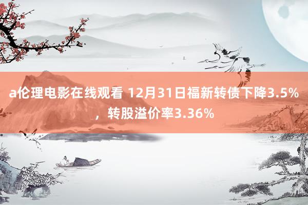 a伦理电影在线观看 12月31日福新转债下降3.5%,转股溢价率3.36%