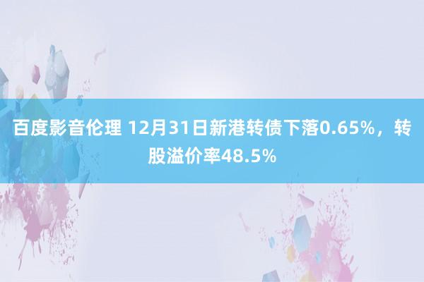 百度影音伦理 12月31日新港转债下落0.65%,转股溢价率48.5%