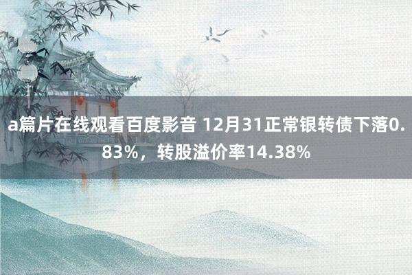 a篇片在线观看百度影音 12月31正常银转债下落0.83%，转股溢价率14.38%