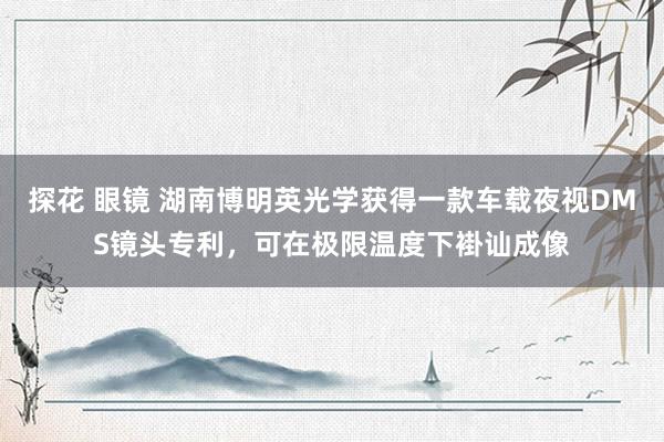 探花 眼镜 湖南博明英光学获得一款车载夜视DMS镜头专利,可在极限温度下褂讪成像