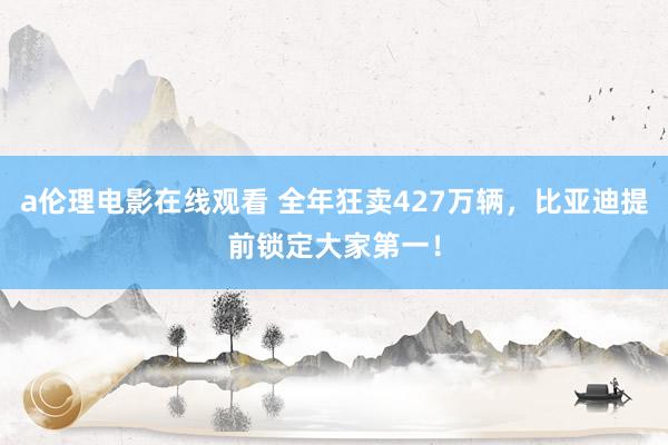 a伦理电影在线观看 全年狂卖427万辆,比亚迪提前锁定大家第一!