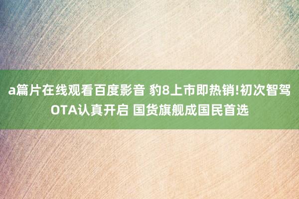a篇片在线观看百度影音 豹8上市即热销!初次智驾OTA认真开启 国货旗舰成国民首选