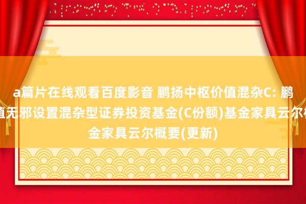 a篇片在线观看百度影音 鹏扬中枢价值混杂C: 鹏扬中枢价值无邪设置混杂型证券投资基金(C份额)基金家具云尔概要(更新)