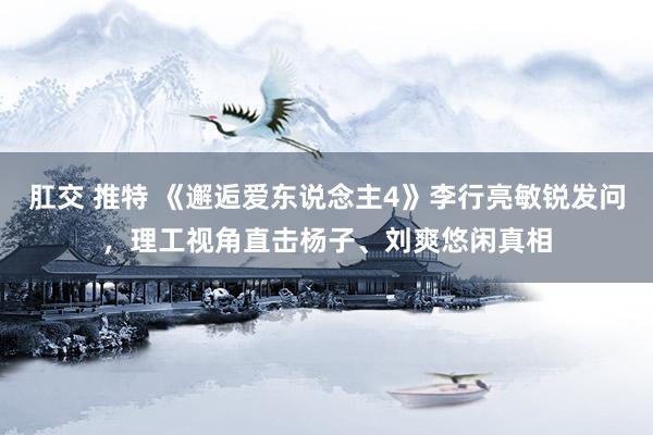 肛交 推特 《邂逅爱东说念主4》李行亮敏锐发问，理工视角直击杨子、刘爽悠闲真相