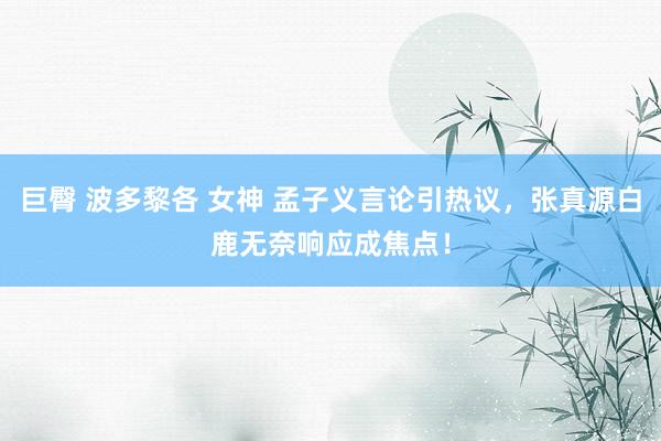 巨臀 波多黎各 女神 孟子义言论引热议，张真源白鹿无奈响应成焦点！