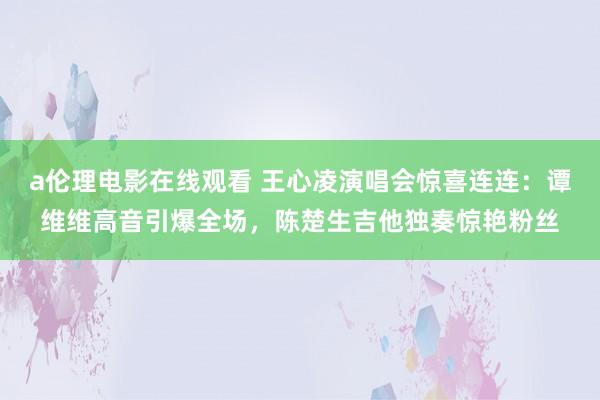 a伦理电影在线观看 王心凌演唱会惊喜连连：谭维维高音引爆全场，陈楚生吉他独奏惊艳粉丝