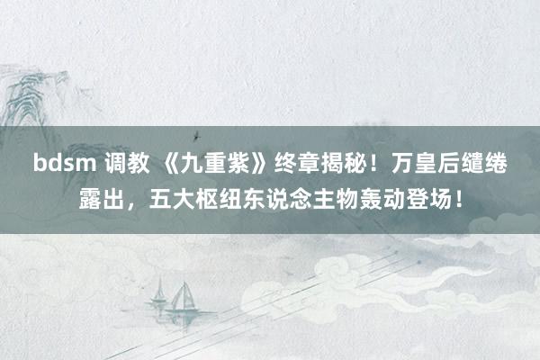 bdsm 调教 《九重紫》终章揭秘！万皇后缱绻露出，五大枢纽东说念主物轰动登场！