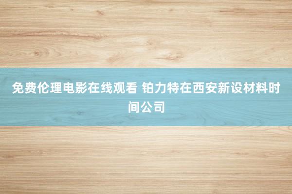 免费伦理电影在线观看 铂力特在西安新设材料时间公司