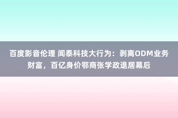 百度影音伦理 闻泰科技大行为:剥离ODM业务财富,百亿身价鄂商张学政退居幕后