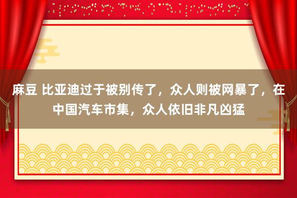 麻豆 比亚迪过于被别传了,众人则被网暴了,在中国汽车市集,众人依旧非凡凶猛