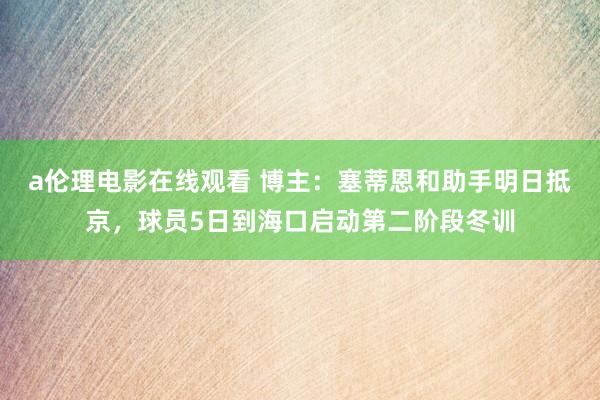 a伦理电影在线观看 博主:塞蒂恩和助手明日抵京,球员5日到海口启动第二阶段冬训