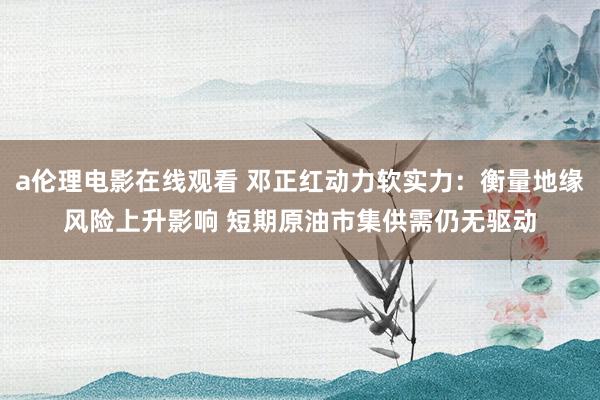 a伦理电影在线观看 邓正红动力软实力:衡量地缘风险上升影响 短期原油市集供需仍无驱动