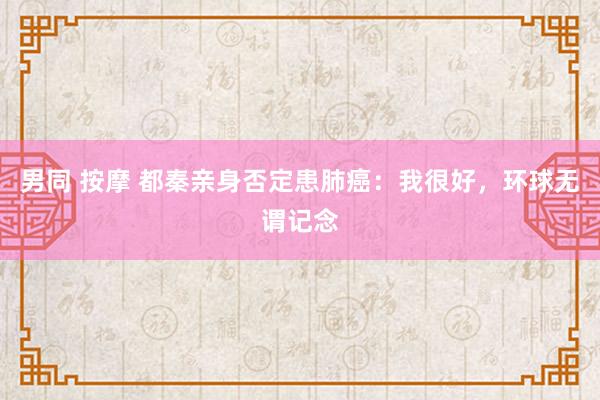 男同 按摩 都秦亲身否定患肺癌：我很好，环球无谓记念