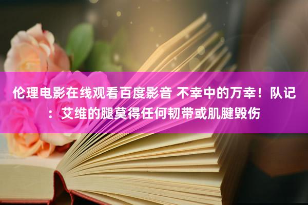 伦理电影在线观看百度影音 不幸中的万幸！队记：艾维的腿莫得任何韧带或肌腱毁伤