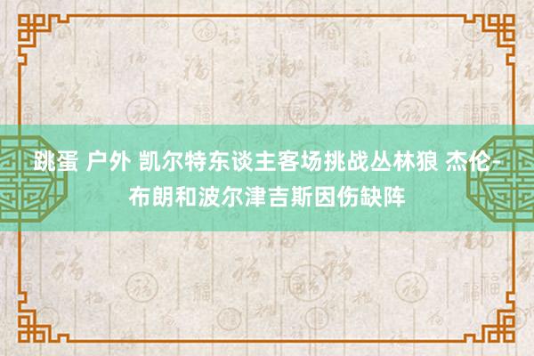 跳蛋 户外 凯尔特东谈主客场挑战丛林狼 杰伦-布朗和波尔津吉斯因伤缺阵